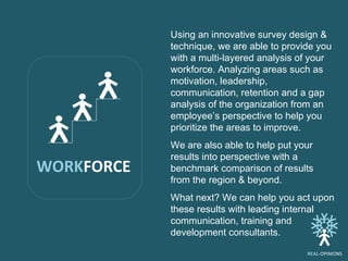 Using an innovative survey design & technique, we are able to provide you with a multi-layered analysis of your workforce. Analyzing areas such as motivation, leadership, communication, retention and a gap analysis of the organization from an employee’s perspective to help you prioritize the areas to improve. We are also able to help put your results into perspective with a benchmark comparison of results from the region & beyond. What next? We can help you act upon these results with leading internal communication, training and development consultants.  WORK FORCE REAL -OPINIONS 