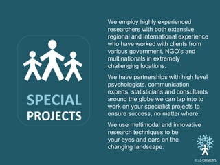 We employ highly experienced researchers with both extensive regional and international experience who have worked with clients from various government, NGO’s and multinationals in extremely challenging locations.  We have partnerships with high level psychologists, communication experts, statisticians and consultants around the globe we can tap into to work on your specialist projects to ensure success, no matter where.  We use multimodal and innovative research techniques to be  your eyes and ears on the  changing landscape.  SPECIAL PROJECTS REAL -OPINIONS 