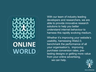 With our team of industry leading developers and researchers, we are able to provide innovative research solutions to help you better understand internet behaviour to harness this rapidly evolving medium. Whether it’s improving your website’s usability, harnessing Web2.0, benchmark the performance of all your organisation’s, improving purchase conversion rates, pre-testing designs or getting more value from your online advertising,  we can help.  ONLINE WORLD REAL -OPINIONS 