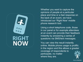 Whether you want to capture the opinions of people at a particular place and time or a fast response on the back of an event, we have introduced our ‘Right Now’ mobile phone research tool.  Using a short telephone code, those in our panel or for example attendees at an event can provide their feedback instantly by answering a series of questions via SMS/text messages.  You can view the result instantly online. Mobile phone usage is prolific in the region and this allows a greater coverage of respondents to participate, no matter  where they are.  RIGHT NOW o   o   o  o   o o  REAL -OPINIONS 