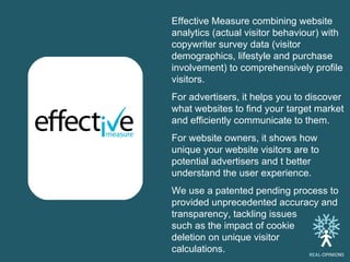 Effective Measure combining website analytics (actual visitor behaviour) with copywriter survey data (visitor demographics, lifestyle and purchase involvement) to comprehensively profile visitors.  For advertisers, it helps you to discover what websites to find your target market and efficiently communicate to them.  For website owners, it shows how unique your website visitors are to potential advertisers and t better understand the user experience.  We use a patented pending process to provided unprecedented accuracy and transparency, tackling issues  such as the impact of cookie  deletion on unique visitor  calculations.  REAL -OPINIONS 