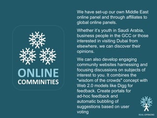 ONLINE COMMINITIES We have set-up our own Middle East online panel and through affiliates to global online panels.  Whethe...