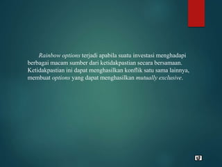 Rainbow options terjadi apabila suatu investasi menghadapi
berbagai macam sumber dari ketidakpastian secara bersamaan.
Ketidakpastian ini dapat menghasilkan konflik satu sama lainnya,
membuat options yang dapat menghasilkan mutually exclusive.
 