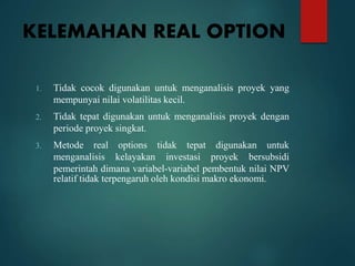 KELEMAHAN REAL OPTION
1. Tidak cocok digunakan untuk menganalisis proyek yang
mempunyai nilai volatilitas kecil.
2. Tidak tepat digunakan untuk menganalisis proyek dengan
periode proyek singkat.
3. Metode real options tidak tepat digunakan untuk
menganalisis kelayakan investasi proyek bersubsidi
pemerintah dimana variabel-variabel pembentuk nilai NPV
relatif tidak terpengaruh oleh kondisi makro ekonomi.
 