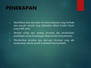 PENERAPAN
1. Identifikasi pola atau jalur investasi korporasi yang berbeda
atau proyek- proyek yang dijalankan dalam kondisi bisnis
yang tidak pasti.
2. Menilai setiap opsi strategi investasi dan memberikan
pandangan secara keuntungan financial dan kelayakannya.
3. Memberikan prioritas atas opsi-opsi investasi yang ada
berdasarkan metrik-metrik kuantitatif dan kualitatif.
 