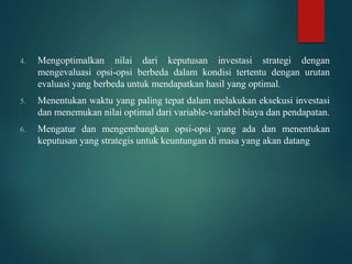 4. Mengoptimalkan nilai dari keputusan investasi strategi dengan
mengevaluasi opsi-opsi berbeda dalam kondisi tertentu dengan urutan
evaluasi yang berbeda untuk mendapatkan hasil yang optimal.
5. Menentukan waktu yang paling tepat dalam melakukan eksekusi investasi
dan menemukan nilai optimal dari variable-variabel biaya dan pendapatan.
6. Mengatur dan mengembangkan opsi-opsi yang ada dan menentukan
keputusan yang strategis untuk keuntungan di masa yang akan datang
 