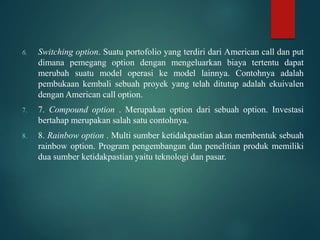 6. Switching option. Suatu portofolio yang terdiri dari American call dan put
dimana pemegang option dengan mengeluarkan biaya tertentu dapat
merubah suatu model operasi ke model lainnya. Contohnya adalah
pembukaan kembali sebuah proyek yang telah ditutup adalah ekuivalen
dengan American call option.
7. 7. Compound option . Merupakan option dari sebuah option. Investasi
bertahap merupakan salah satu contohnya.
8. 8. Rainbow option . Multi sumber ketidakpastian akan membentuk sebuah
rainbow option. Program pengembangan dan penelitian produk memiliki
dua sumber ketidakpastian yaitu teknologi dan pasar.
 