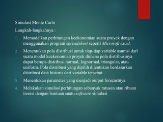 Simulasi Monte Carlo
Langkah-langkahnya :
1. Memodelkan perhitungan keekonomian suatu proyek dengan
menggunakan program spreadsheet seperti Microsoft excel.
2. Menentukan pola distribusi untuk tiap-tiap variable asumsi dari
suatu model keekonomian proyek dimana pola distribusinya
dapat berupa distribusi normal, lognormal, triangular, atau
uniform. Pola distribusi yang dipilih ditentukan berdasarkan
distribusi data historis dari variable tersebut.
3. Menentukan parameter yang menjadi output forecastnya
4. Melakukan simulasi perhitungan sebanyak ratusan atau ribuan
iterasi dengan bantuan suatu software simulasi
 