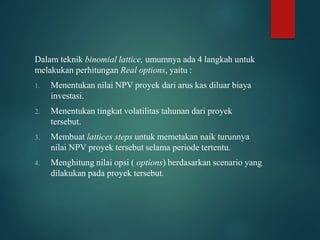 Dalam teknik binomial lattice, umumnya ada 4 langkah untuk
melakukan perhitungan Real options, yaitu :
1. Menentukan nilai NPV proyek dari arus kas diluar biaya
investasi.
2. Menentukan tingkat volatilitas tahunan dari proyek
tersebut.
3. Membuat lattices steps untuk memetakan naik turunnya
nilai NPV proyek tersebut selama periode tertentu.
4. Menghitung nilai opsi ( options) berdasarkan scenario yang
dilakukan pada proyek tersebut.
 