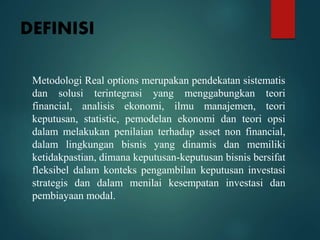 DEFINISI
Metodologi Real options merupakan pendekatan sistematis
dan solusi terintegrasi yang menggabungkan teori
financial, analisis ekonomi, ilmu manajemen, teori
keputusan, statistic, pemodelan ekonomi dan teori opsi
dalam melakukan penilaian terhadap asset non financial,
dalam lingkungan bisnis yang dinamis dan memiliki
ketidakpastian, dimana keputusan-keputusan bisnis bersifat
fleksibel dalam konteks pengambilan keputusan investasi
strategis dan dalam menilai kesempatan investasi dan
pembiayaan modal.
 