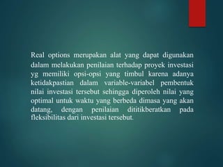 Real options merupakan alat yang dapat digunakan
dalam melakukan penilaian terhadap proyek investasi
yg memiliki opsi-opsi yang timbul karena adanya
ketidakpastian dalam variable-variabel pembentuk
nilai investasi tersebut sehingga diperoleh nilai yang
optimal untuk waktu yang berbeda dimasa yang akan
datang, dengan penilaian dititikberatkan pada
fleksibilitas dari investasi tersebut.
 