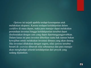 Options ini terjadi apabila terdapt kesempatan utuk
melakukan ekspansi. Karena terdapat ketidakpstian dalam
cashflow di masa depan, maka para manajer dapat melakukan
penundaan investasi hingga ketidakpastian tersebut dapat
diselesaiakan dengan cara yang dapat dipertanggungjawabkan.
Dalam kasus ini para investor diberikan suatu hak namun bukan
kewajiban untuk melakukan investasi dimasa yang akan datang.
Jika investasi dilakukan dengan segera, nilai options tersebut
berarti di- exercise dibawah nilai sebenarnya dan para manajer
akan menghadapi seluruh ketidakpstian dari proyek yang
sedang dijalankan.
 