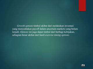 Growth options timbul akibat dari melakukan investasi
yang menyediakan payoff dalam uncertain markets yang belum
terjadi. Options ini juga dapat timbul dari berbagi kebijakan,
sebagian besar akibat dari hasil exercise timing options.
 