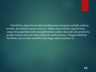 Fleksibilitas dapat berasal dari ketidakpastian mengenai multiple markets,
produk, dan bahkan human resources. Dalam suatu kondisi yang berisiko,
sangat dimungkinkan untuk mengalokasikan sumber daya dari satu produk ke
produk lainnya atau dari suatu market ke market lainnya. Dengan demikian
flexibility options akan memiliki nilai tinggi dalam keadaan ini.
 