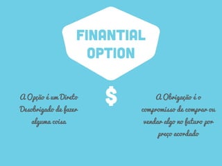 FINANTIAL
OPTION
A Opção é um Direto
Desobrigado de fazer
alguma coisa
A Obrigação é o
compromisso de comprar ou
vendar algo no futuro por
preço acordado
$
 