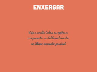 ENXERGAR
Veja e avalie todas as opções e
comprometa-se deliberadamente
no último momento possível
 