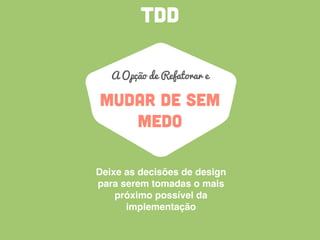 TDD
MUDAR DE SEM
MEDO
A Opção de Refatorar e
Deixe as decisões de design
para serem tomadas o mais
próximo possível da
implementação
 