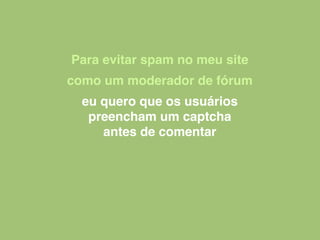 Para evitar spam no meu site
como um moderador de fórum
eu quero que os usuários
preencham um captcha
antes de comentar
 