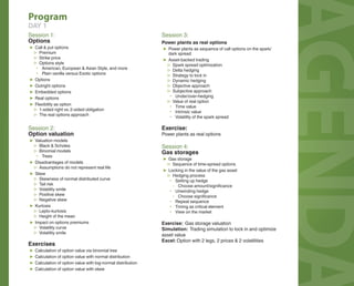 AGENDA 
Program 
DAY 1 
Session 1: 
Options 
▶ Call & put options 
▷ Premium 
▷ Strike price 
▷ Options style 
▪ American, European & Asian Style, and more 
▪ Plain vanilla versus Exotic options 
▶ Options 
▶ Outright options 
▶ Embedded options 
▶ Real options 
▶ Flexibility as option 
▷ 1-sided right vs. 2-sided obligation 
▷ The real options approach 
Session 2: 
Option valuation 
▶ Valuation models 
▷ Black & Scholes 
▷ Binomial models 
▪ Trees 
▶ Disadvantages of models 
▷ Assumptions do not represent real life 
▶ Skew 
▷ Skewness of normal distributed curve 
▷ Tail risk 
▷ Volatility smile 
▷ Positive skew 
▷ Negative skew 
▶ Kurtosis 
▷ Lepto-kurtosis 
▷ Height of the mean 
▶ Impact on options premiums 
▷ Volatility curve 
▷ Volatility smile 
Exercises 
▶ Calculation of option value via binomial tree 
▶ Calculation of option value with normal distribution 
▶ Calculation of option value with log-normal distribution 
▶ Calculation of option value with skew 
Session 3: 
Power plants as real options 
▶ Power plants as sequence of call options on the spark/ 
dark spread 
▶ Asset-backed trading 
▷ Spark spread optimization 
▷ Delta hedging 
▷ Strategy to lock in 
▷ Dynamic hedging 
▷ Objective approach 
▷ Subjective approach 
▪ Under/over-hedging 
▷ Value of real option 
▪ Time value 
▪ Intrinsic value 
▪ Volatility of the spark spread 
Exercise: 
Power plants as real options 
Session 4: 
Gas storages 
▶ Gas storage 
▷ Sequence of time-spread options 
▶ Locking in the value of the gas asset 
▷ Hedging process 
▪ Setting up hedge 
- Choose amount/signifi cance 
▪ Unwinding hedge 
- Choose signifi cance 
▪ Repeat sequence 
▪ Timing as critical element 
▪ View on the market 
Exercise: Gas storage valuation 
Simulation: Trading simulation to lock in and optimize 
asset value 
Excel: Option with 2 legs, 2 prices & 2 volatilities 
 