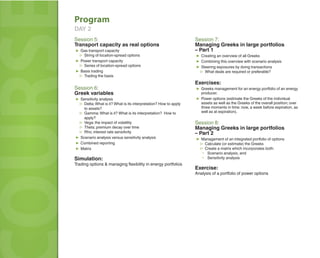 LEADER 
COURSE 
Program 
DAY 2 
Session 5: 
Transport capacity as real options 
▶ Gas transport capacity 
▷ String of location-spread options 
▶ Power transport capacity 
▷ Series of location-spread options 
▶ Basis trading 
▷ Trading the basis 
Session 6: 
Greek variables 
▶ Sensitivity analysis 
▷ Delta; What is it? What is its interpretation? How to apply 
to assets? 
▷ Gamma; What is it? What is its interpretation? How to 
apply? 
▷ Vega; the impact of volatility 
▷ Theta; premium decay over time 
▷ Rho; interest rate sensitivity 
▶ Scenario analysis versus sensitivity analysis 
▶ Combined reporting 
▶ Matrix 
Simulation: 
Trading options & managing fl exibility in energy portfolios 
Session 7: 
Managing Greeks in large portfolios 
– Part 1 
▶ Creating an overview of all Greeks 
▶ Combining this overview with scenario analysis 
▶ Steering exposures by doing transactions 
▷ What deals are required or preferable? 
Exercises: 
▶ Greeks management for an energy portfolio of an energy 
producer. 
▶ Power options (estimate the Greeks of the individual 
assets as well as the Greeks of the overall position; over 
three moments in time: now, a week before expiration, as 
well as at expiration). 
Session 8: 
Managing Greeks in large portfolios 
– Part 2 
▶ Management of an integrated portfolio of options 
▷ Calculate (or estimate) the Greeks 
▷ Create a matrix which incorporates both: 
▪ Scenario analysis, and 
▪ Sensitivity analysis 
Exercise: 
Analysis of a portfolio of power options 
 