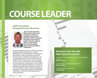 LCEOURASE LEDADEER R 
JERRY DE LEEUW 
Managing Director Mercurious 
Jerry de Leeuw founded 
Mercurious in 2004, when 
many gas & electricity 
markets in Europe were 
liberalized. After completing 
his study in Economics in 
1995 he became a Market 
Maker on the trading-fl 
oor of the European 
Option Exchange (EOE) in 
Amsterdam. 
He was employed by Curvalue on EOE, Amsterdam 
Exchanges (AEX) and Euronext. In 1999 he 
established his own Market Maker company, which 
was licensed under the supervisory body AFM. 
This fi rm became a Member of Euronext Liff e, and 
had clearing-contracts with Fortis, KBC bank and 
Goldman Sachs. Over the years, Jerry has traded 
by open out-cry on the fl oors of various exchanges 
and has a great deal of experience in screen-based 
trading. He has extensive experience in a variety of 
products, (amongst others) ranging from stocks, FX 
and commodities to futures, options and structured 
products. He is also author of the books ‘Milkshakes 
& Butterfl ies’, ‘Hit & Lift’ and ‘Energy problems & 
future perspective’ 
Reviews from the last 
Real Options course: 
“I have now a better understanding of Risk Management 
activities” 
Edison Trading 
“I am now able to hedge the portfolio better” 
Edison Trading 
“Very good electronic exercises” 
Dong Energy 
 