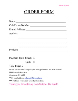 Stitches By Sarah




                     ORDER FORM
Name:_______________________________________
Cell-Phone Number:____________________________
E-mail Address:________________________________
Address:______________________________________
            ______________________________________
            ______________________________________
            ______________________________________
Product:_______________________________________
            _______________________________________
Payment Type: Check
                       Cash
Total Price: $____________
*When you are done filling out your order, please mail this back to me at:
8890 Nesbit Lakes Drive
Alpharetta, GA 30022
**My email address: auburngirl3@gmail.com
***I will mail your item to you when I am done.
Thank you for ordering from Stitches By Sarah!
 