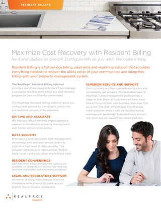 Rent and utilities on one bill. Configure bills as you wish. We make it easy.
Maximize Cost Recovery with Resident Billing
Resident Billing is a full-service billing, payments and reporting solution that provides
everything needed to recover the utility costs of your communities and integrates
billing with your property management system.
The RealPage®
Resident Billing solution
provides everything required to launch and manage
a successful resident utility billing and cost recovery
program for your multifamily communities.
The RealPage Resident Billing platform gives you
configurable options for convergent, utility-only
and additional versions of the statement.
ON-TIME AND ACCURATE
We help you reduce the third largest operating
expense of multifamily property management
with timely and accurate billing.
DATA SECURITY
With secure and redundant data management,
we comply with and pass annual audits to
confirm a high level of data security. This
includes adherence to international, federal,
state, local, card association and NACHA rules.
RESIDENT CONVENIENCE
eBill and other billing and payment options are
available, so residents can choose how they pay
their rent and utilities and have them processed.
LEGAL AND REGULATORY SUPPORT
We review all billing methodologies to ensure
compliance while staying focused on your
bottom line of resident satisfaction.
SUPERIOR SERVICE AND SUPPORT
Our customers and their residents can quickly and
conveniently get answers. The dedicated team of
RealPage®
Utility Management professionals is
eager to help them, so customers will have more
time to focus on their core business objectives. Did
you know that 20% of RealPage Utility Manage-
ment customer service calls are handled during
evenings and weekends? Extended hours are just
one more way we support our valued partners.
RESIDENT BILLING
 