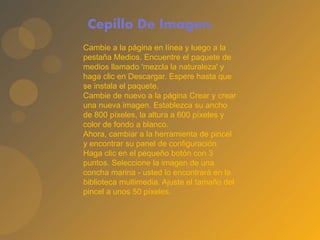 Cepillo De Imagen.
Cambie a la página en línea y luego a la
pestaña Medios. Encuentre el paquete de
medios llamado 'mezcla la naturaleza' y
haga clic en Descargar. Espere hasta que
se instala el paquete.
Cambie de nuevo a la página Crear y crear
una nueva imagen. Establezca su ancho
de 800 píxeles, la altura a 600 píxeles y
color de fondo a blanco.
Ahora, cambiar a la herramienta de pincel
y encontrar su panel de configuración.
Haga clic en el pequeño botón con 3
puntos. Seleccione la imagen de una
concha marina - usted lo encontrará en la
biblioteca multimedia. Ajuste el tamaño del
pincel a unos 50 píxeles.
 
