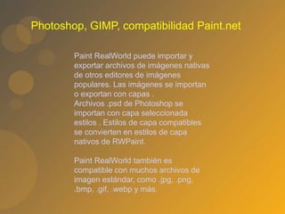 Photoshop, GIMP, compatibilidad Paint.net
Paint RealWorld puede importar y
exportar archivos de imágenes nativas
de otros editores de imágenes
populares. Las imágenes se importan
o exportan con capas .
Archivos .psd de Photoshop se
importan con capa seleccionada
estilos . Estilos de capa compatibles
se convierten en estilos de capa
nativos de RWPaint.
Paint RealWorld también es
compatible con muchos archivos de
imagen estándar, como .jpg, .png,
.bmp, .gif, .webp y más.
 