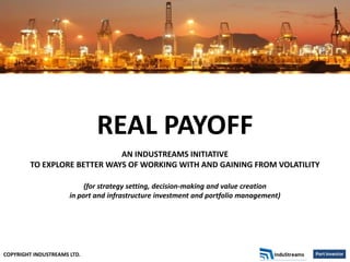 COPYRIGHT INDUSTREAMS LTD.
REAL PAYOFF
AN INDUSTREAMS INITIATIVE
TO EXPLORE BETTER WAYS OF WORKING WITH AND GAINING FROM VOLATILITY
(for strategy setting, decision-making and value creation
in port and infrastructure investment and portfolio management)
 