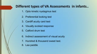 1. Opto kinetic nystagmus test
2. Preferential looking test
3. Cardiff acuity card test
4. Visually evoked response
5. Catford drum test
6. Indirect assessment of visual acuity
7. Hundred & thousand sweet test.
8. Lea paddle
Different types of VA Assessments in infants..
 