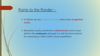  In infants we use resolution acuity rather than recognition
acuity.
 Resolution acuity sometimes underestimate some visual
deficits like amblyopia although it is still the best method
for assessing an infant child’s visual capabilities.
Points to the Ponder:-
 