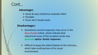 Advantages:
 Quick & easy method to evaluate infant
 Portable
 Drum don’t break easily
Disadvantages:-
 Sometimes normal responses may occur in the
decorticated infant, which indicate that
subcortical areas of the occipital cortex may
generate optico- kinetic responses.
 Difficult to keep the infant fixated on this stimulus,
which take small portion of his visual
environment.
Cont…
 