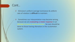 Cont…
 Stimulus’s uniform average luminance & uniform
rate of rotation is difficult to maintain.
 Sometimes our interpretation may become wrong,
because we are evaluating a motor response in an
attempt to assess sensory function. So care should be
done to those having alteration in the oculomotor
system.
 
