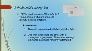 2. Preferential Looking Test
Procedures:
1. The child is presented with two stimulus field.
2. One with stripes and the other with a
homogenous gray area of the same average
luminance as stripes randomly alternated.
 PLT is used to assess VA in infants &
young children who are unable to
identify pictures or letters.
 