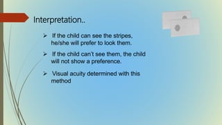  If the child can see the stripes,
he/she will prefer to look them.
 If the child can’t see them, the child
will not show a preference.
 Visual acuity determined with this
method
Interpretation..
 