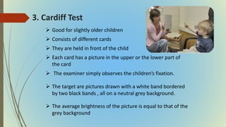 3. Cardiff Test
 Good for slightly older children
 Consists of different cards
 They are held in front of the child
 Each card has a picture in the upper or the lower part of
the card
 The examiner simply observes the children’s fixation.
 The target are pictures drawn with a white band bordered
by two black bands , all on a neutral grey background.
 The average brightness of the picture is equal to that of the
grey background
 