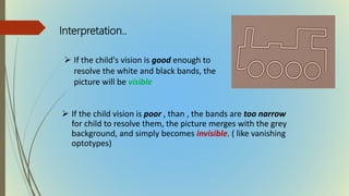  If the child's vision is good enough to
resolve the white and black bands, the
picture will be visible
 If the child vision is poor , than , the bands are too narrow
for child to resolve them, the picture merges with the grey
background, and simply becomes invisible. ( like vanishing
optotypes)
Interpretation..
 