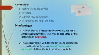 Advantages:
 Testing cards are simple
 Portable
 Cannot lose calibration
 Time takes less than 20 mins
Disadvantages
This test presets a resolution acuity task , but not a
recognition acuity task, thus may be less ideal for the
detection of amblyopia.
This cards presents with the stripes in one orientation
(vertical) only, so for some optically uncorrected
astigmatic children the test might be unreliable.
 