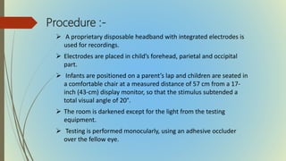 Procedure :-
 A proprietary disposable headband with integrated electrodes is
used for recordings.
 Electrodes are placed in child’s forehead, parietal and occipital
part.
 Infants are positioned on a parent’s lap and children are seated in
a comfortable chair at a measured distance of 57 cm from a 17-
inch (43-cm) display monitor, so that the stimulus subtended a
total visual angle of 20°.
 The room is darkened except for the light from the testing
equipment.
 Testing is performed monocularly, using an adhesive occluder
over the fellow eye.
 