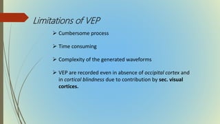 Limitations of VEP
 Cumbersome process
 Time consuming
 Complexity of the generated waveforms
 VEP are recorded even in absence of occipital cortex and
in cortical blindness due to contribution by sec. visual
cortices.
 