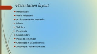 Presentation layout
 Introduction
 Visual milestones
 Acuity assessment methods :
a. Infants
b. Toddlers
c. Preschools
d. School child's
 Points to remember
 Challenges in VA assessment
 Amblyopia : Handle with care
 