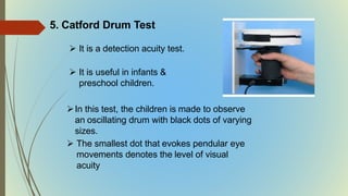 5. Catford Drum Test
 It is a detection acuity test.
 It is useful in infants &
preschool children.
In this test, the children is made to observe
an oscillating drum with black dots of varying
sizes.
 The smallest dot that evokes pendular eye
movements denotes the level of visual
acuity
 