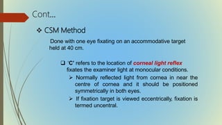  CSM Method
Done with one eye fixating on an accommodative target
held at 40 cm.
 ‘C’ refers to the location of corneal light reflex
fixates the examiner light at monocular conditions.
 Normally reflected light from cornea in near the
centre of cornea and it should be positioned
symmetrically in both eyes.
 If fixation target is viewed eccentrically, fixation is
termed uncentral.
Cont…
 