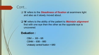  ‘S’ refers to the Steadiness of fixation at examiners light
and also as it slowly moved about.
 ‘M’ refers to the ability of the patient to Maintain alignment
first with one eye then the other as the opposite eye is
uncovered.
Evaluation :
CSM :– 6/9 – 6/6
CSNM: – 6/36 – 6/60
Unsteady central fixation < 6/60
Cont…
 