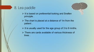 8. Lea paddle
 It is based on preferential looking and Snellen
principle .
 The chart is placed at a distance of 1m from the
patient .
 It is usually used for the age group of 3 to 9 mnths.
 There are cards available of various thickness of
lines .
 