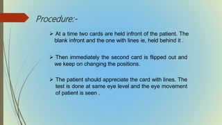 Procedure:-
 At a time two cards are held infront of the patient. The
blank infront and the one with lines ie, held behind it .
 Then immediately the second card is flipped out and
we keep on changing the positions.
 The patient should appreciate the card with lines. The
test is done at same eye level and the eye movement
of patient is seen .
 