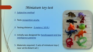 Miniature toy test
1. Subjective method
2. Tests recognition acuity.
3. Testing distance : 3 meters ( 10 ft )
4. Initially was designed for handicapped and low
intelligence patients
5. Materials required: 2 sets of miniature toys (
near set & distant set )
 