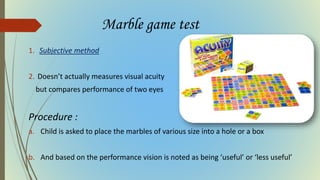 Marble game test
1. Subjective method
2. Doesn’t actually measures visual acuity
but compares performance of two eyes
Procedure :
a. Child is asked to place the marbles of various size into a hole or a box
b. And based on the performance vision is noted as being ‘useful’ or ‘less useful’
 