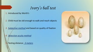 Ivory’s ball test
1. Introduced by Worth’s
2. Child must be old enough to walk and reach objects
3. Subjective method and based on quality of fixation
4. Detection acuity method
5. Testing distance : 3 meters
 